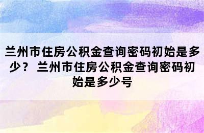 兰州市住房公积金查询密码初始是多少？ 兰州市住房公积金查询密码初始是多少号